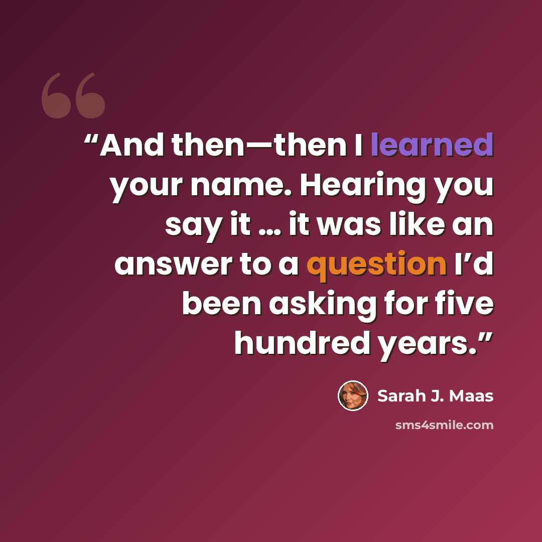 “And then—then I learned your name. Hearing you say it … it was like an answer to a question I’d been asking for five hundred years.” quote by Sarah J. Maas