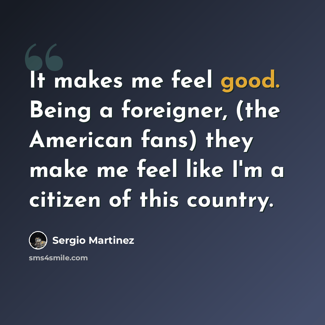 “It makes me feel good. Being a foreigner, (the American fans) they make me feel like I'm a citizen of this country.” quote by Sergio Martinez