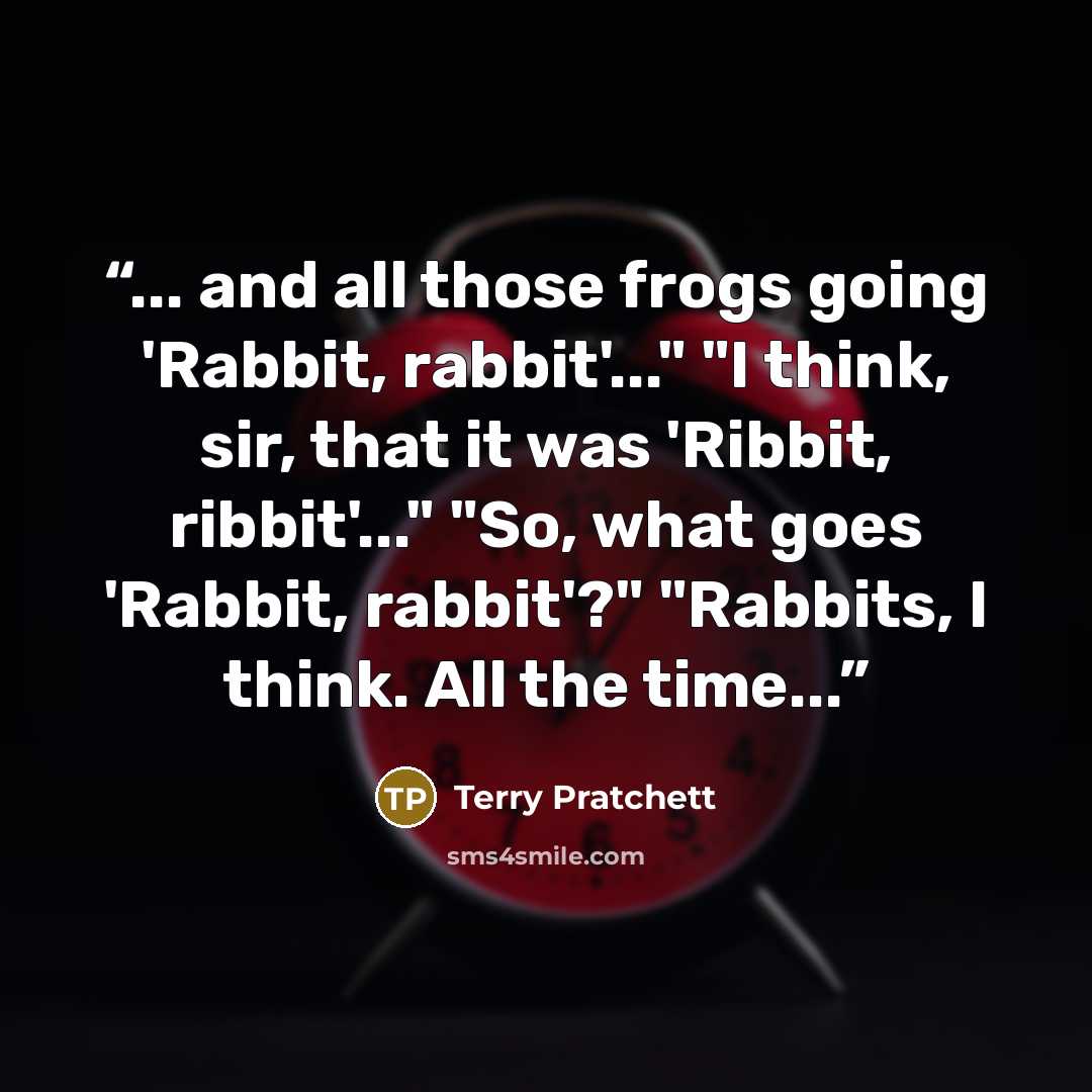 “... and all those frogs going 'Rabbit, rabbit'..." "I think, sir, that it was 'Ribbit, ribbit'..." "So, what goes 'Rabbit, rabbit'?" "Rabbits, I think. All the time...” quote by Terry Pratchett