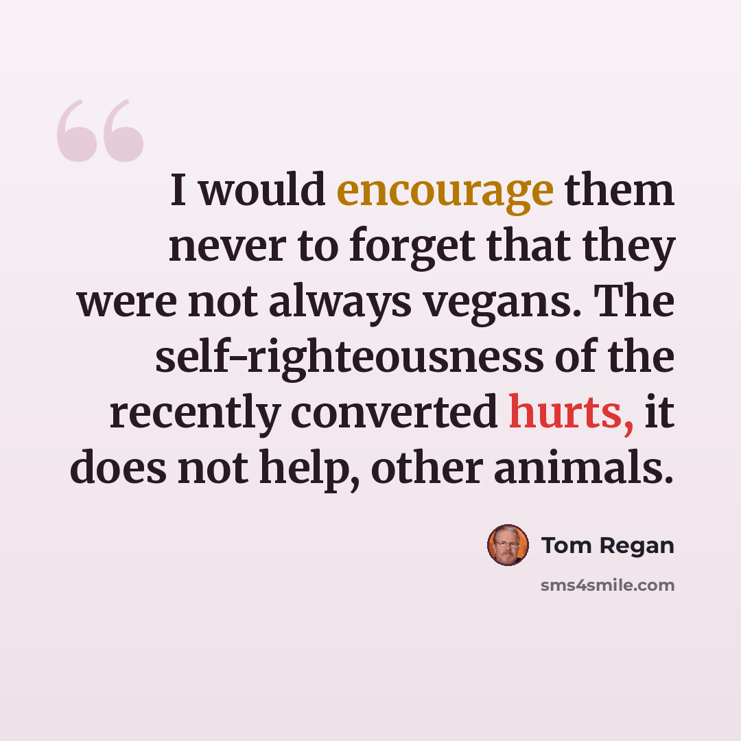 “I would encourage them never to forget that they were not always vegans. The self-righteousness of the recently converted hurts, it does not help, other animals.” quote by Tom Regan