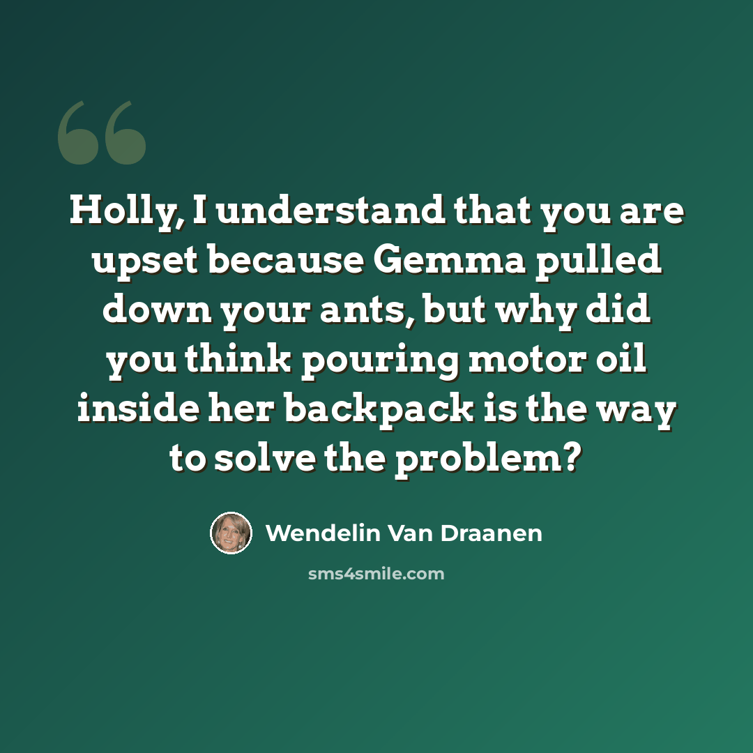 “Holly, I understand that you are upset because Gemma pulled down your ants, but why did you think pouring motor oil inside her backpack is the way to solve the problem?” quote by Wendelin Van Draanen