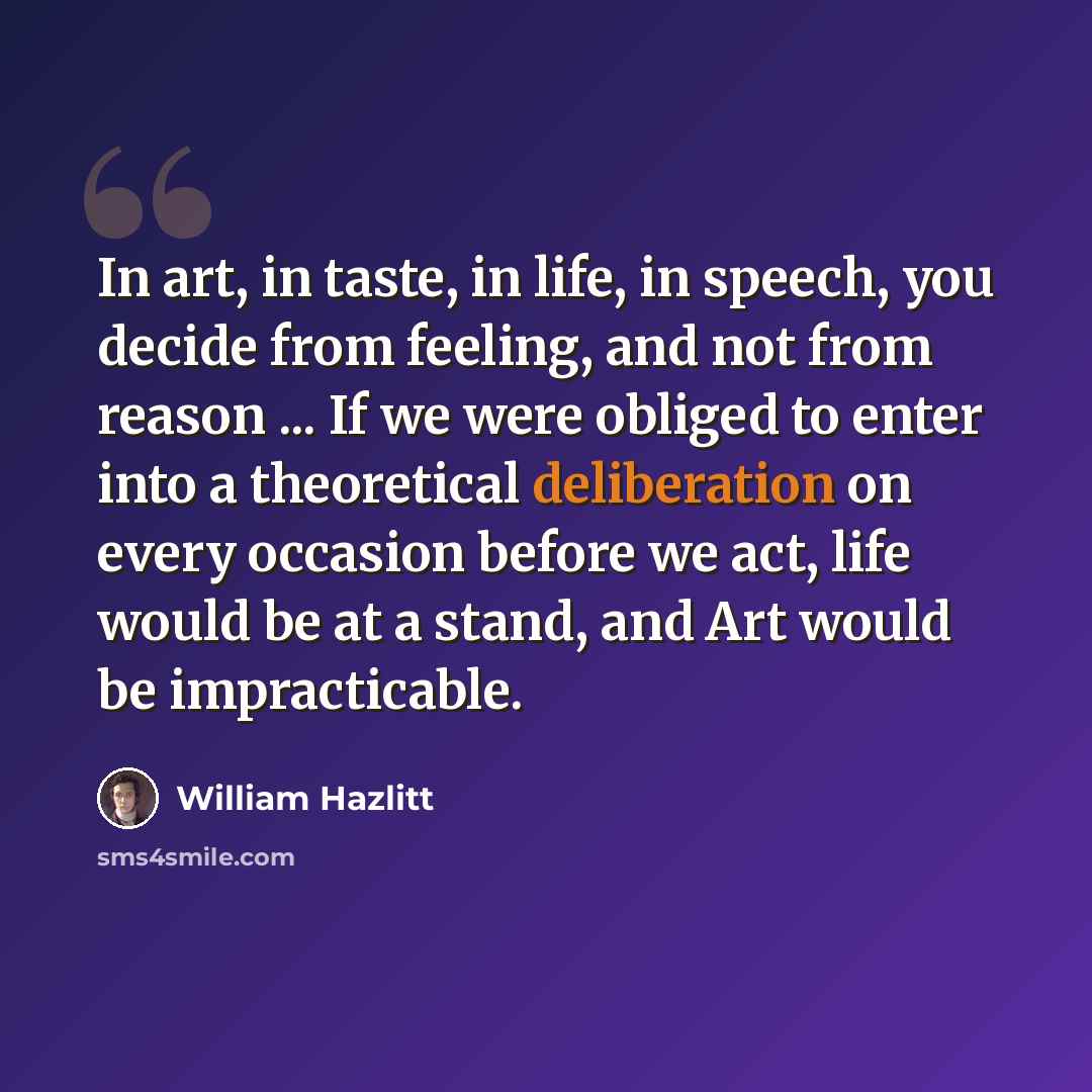 “In art, in taste, in life, in speech, you decide from feeling, and not from reason ... If we were obliged to enter into a theoretical deliberation on every occasion before we act, life would be at a stand, and Art would be impracticable.” quote by William Hazlitt