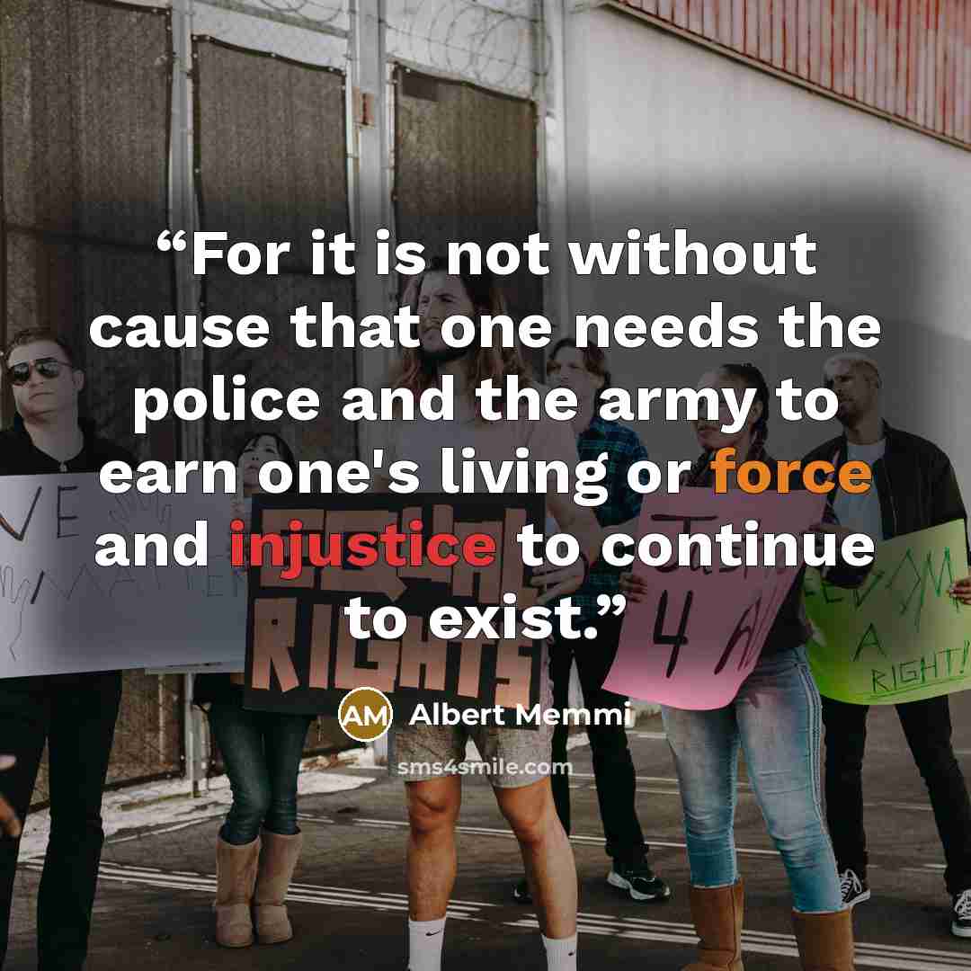 “For it is not without cause that one needs the police and the army to earn one's living or force and injustice to continue to exist.” quote by Albert Memmi