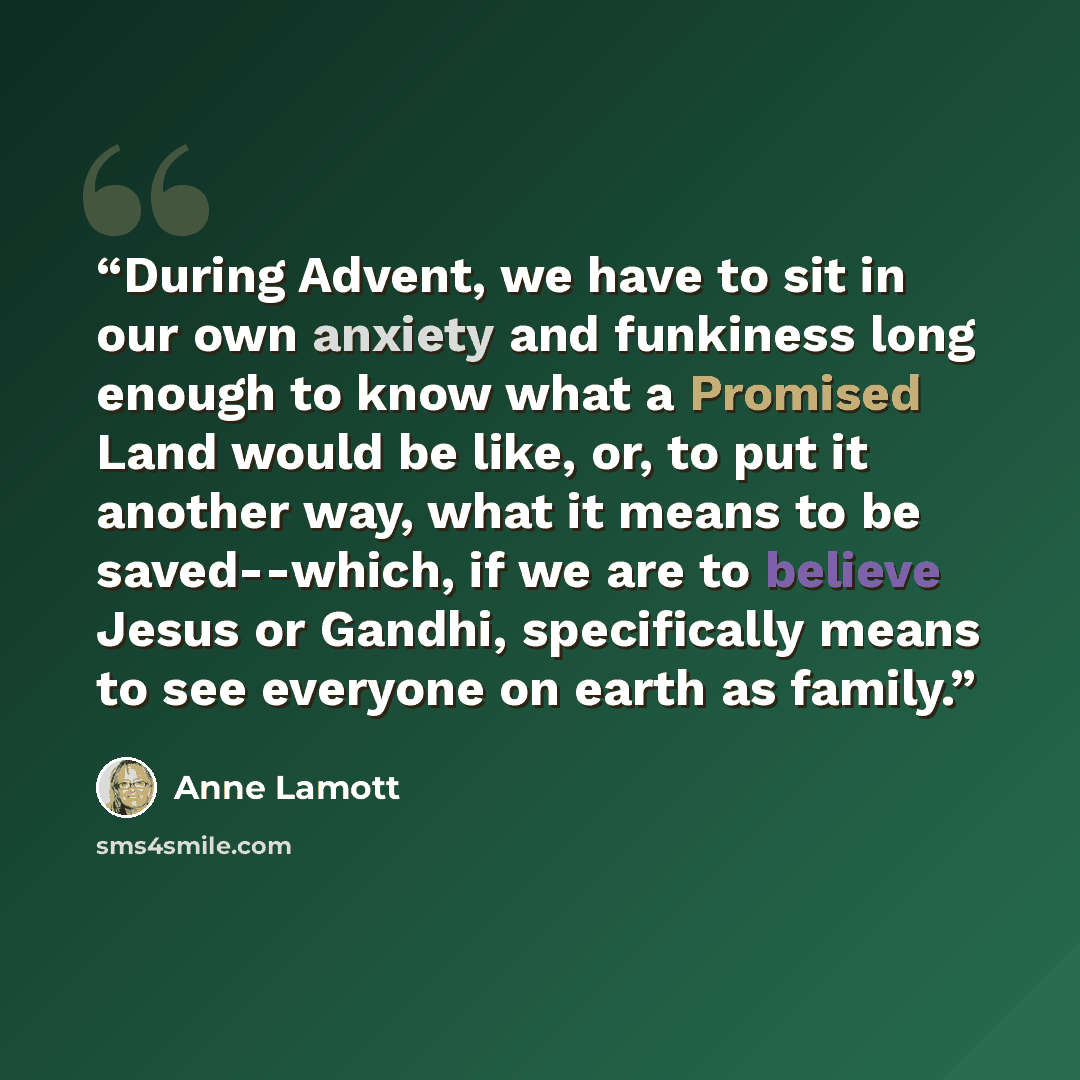 “During Advent, we have to sit in our own anxiety and funkiness long enough to know what a Promised Land would be like, or, to put it another way, what it means to be saved--which, if we are to believe Jesus or Gandhi, specifically means to see everyone on earth as family.” quote by Anne Lamott