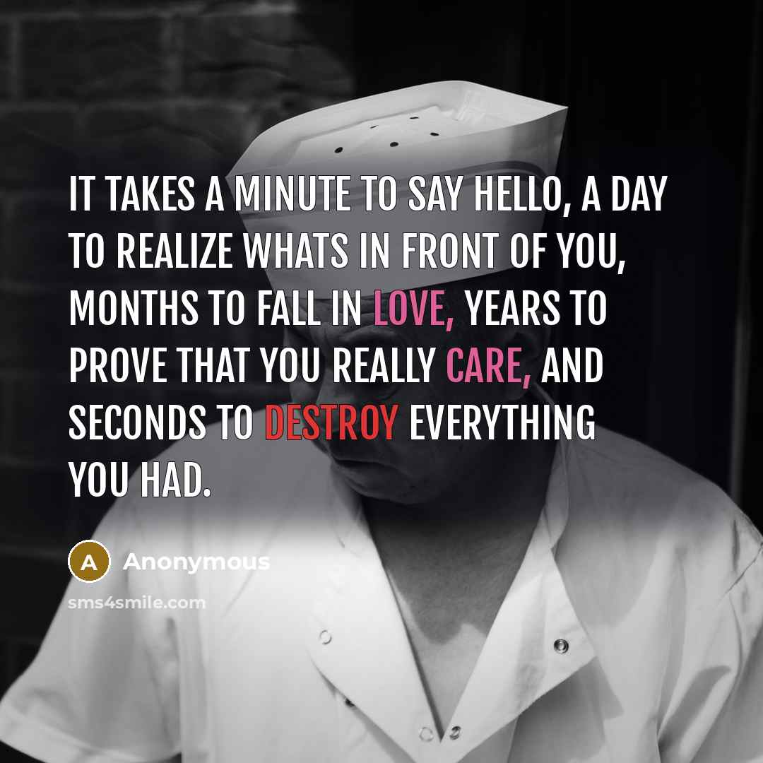 “It takes a minute to say hello, a day to realize whats in front of you, months to fall in love, years to prove that you really care, and seconds to destroy everything you had.” quote by Anonymous