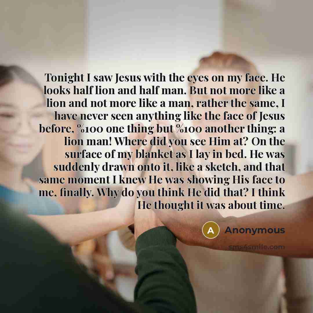 “Tonight I saw Jesus with the eyes on my face. He looks half lion and half man. But not more like a lion and not more like a man, rather the same, I have never seen anything like the face of Jesus before, %100 one thing but %100 another thing: a lion man! Where did you see Him at? On the surface of…” quote by Anonymous