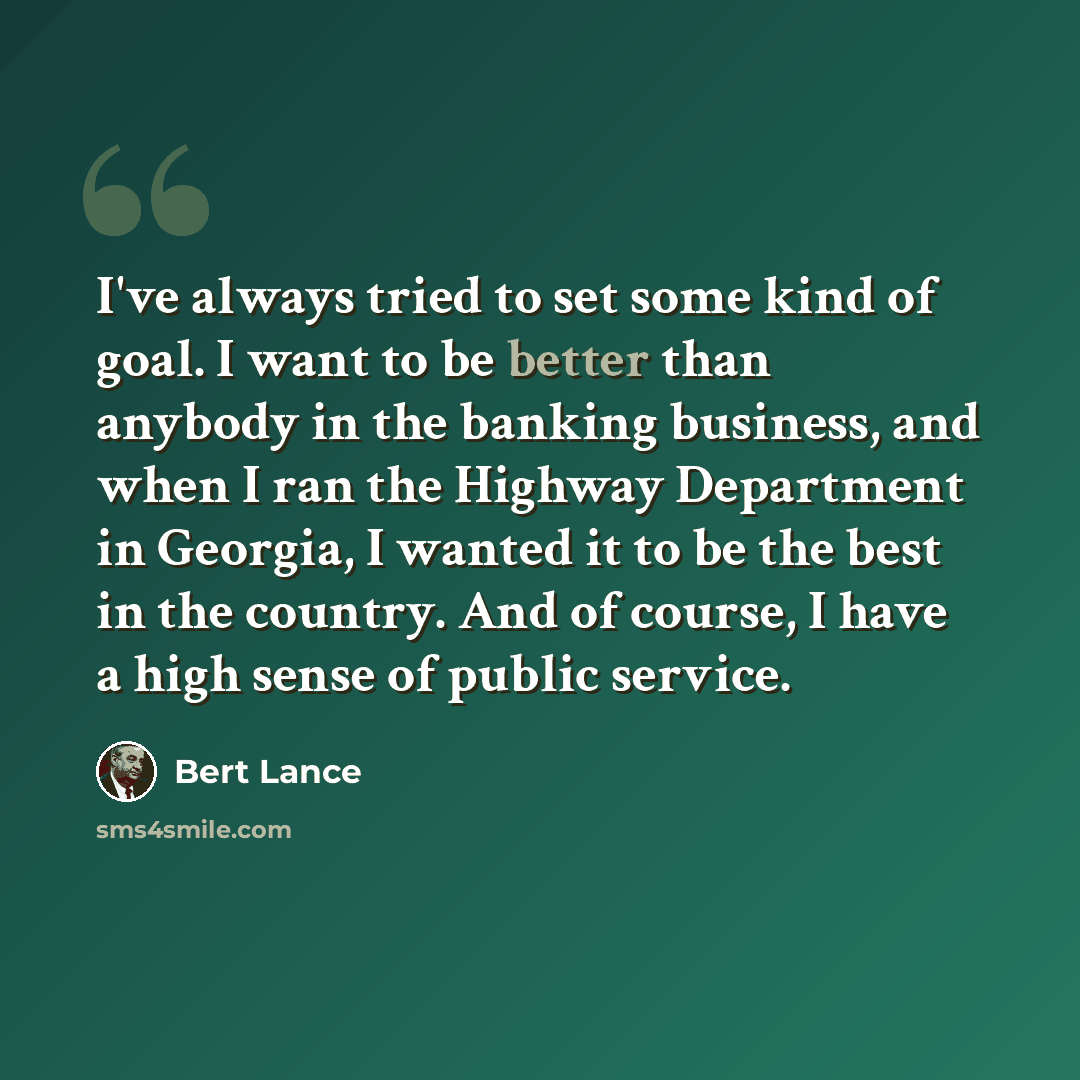 “I've always tried to set some kind of goal. I want to be better than anybody in the banking business, and when I ran the Highway Department in Georgia, I wanted it to be the best in the country. And of course, I have a high sense of public service.” quote by Bert Lance