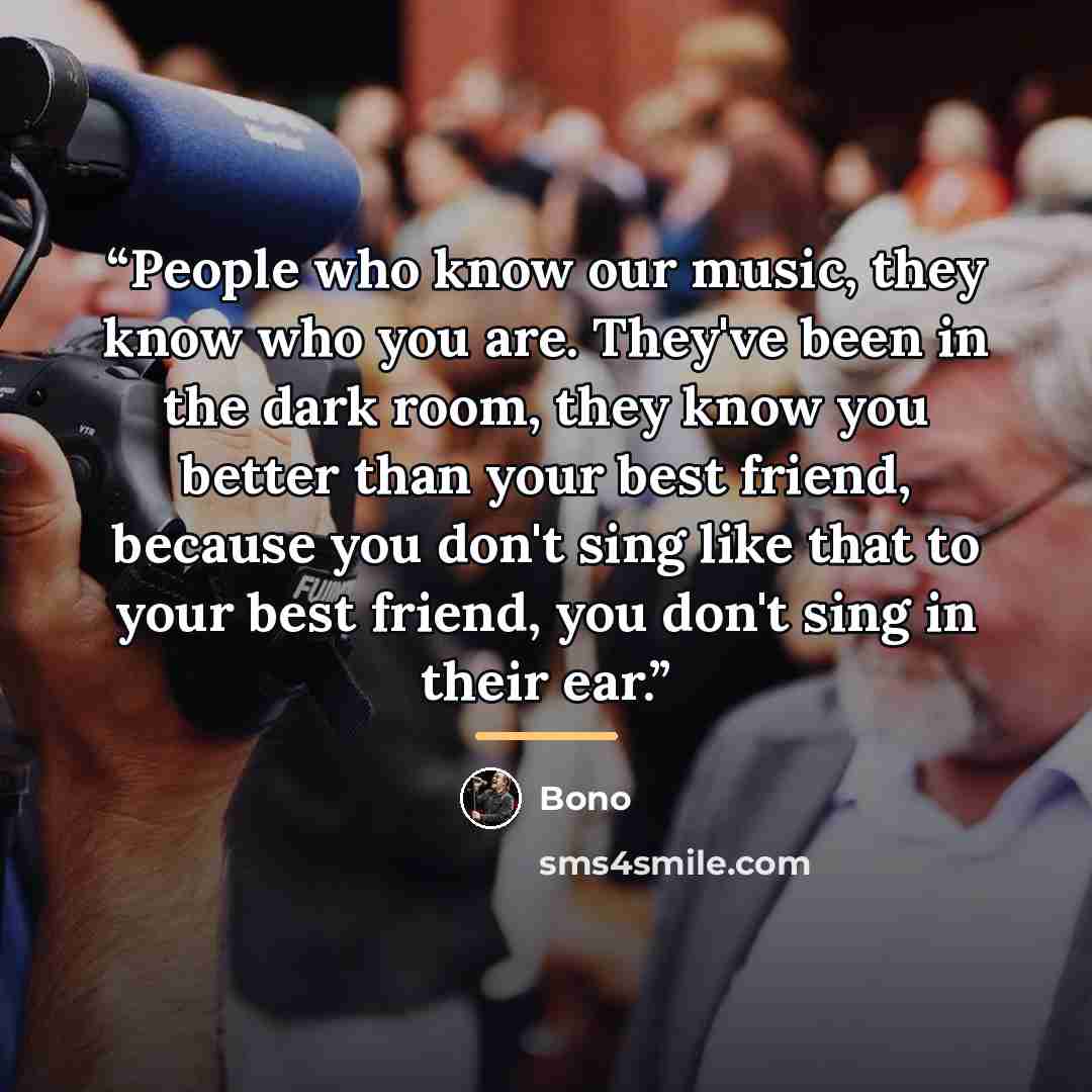 “People who know our music, they know who you are. They've been in the dark room, they know you better than your best friend, because you don't sing like that to your best friend, you don't sing in their ear.” quote by Bono