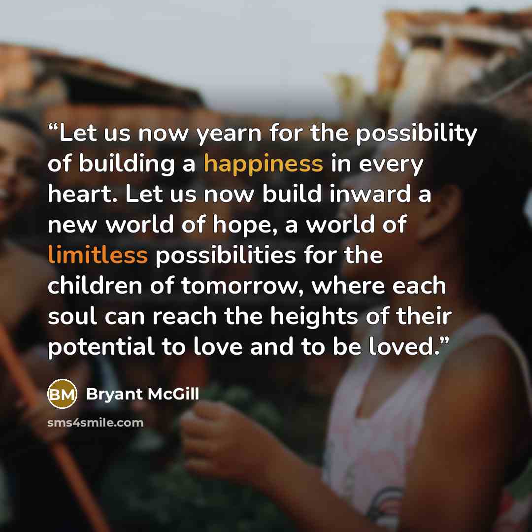 “Let us now yearn for the possibility of building a happiness in every heart. Let us now build inward a new world of hope, a world of limitless possibilities for the children of tomorrow, where each soul can reach the heights of their potential to love and to be loved.” quote by Bryant McGill