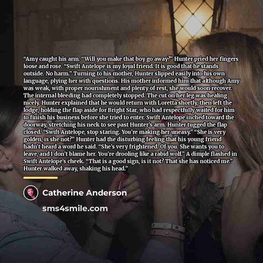 “Amy caught his arm. “Will you make that boy go away?” Hunter pried her fingers loose and rose. “Swift Antelope is my loyal friend. It is good that he stands outside. No harm.” Turning to his mother, Hunter slipped easily into his own language, plying her with questions. His mother informed him…” quote by Catherine Anderson