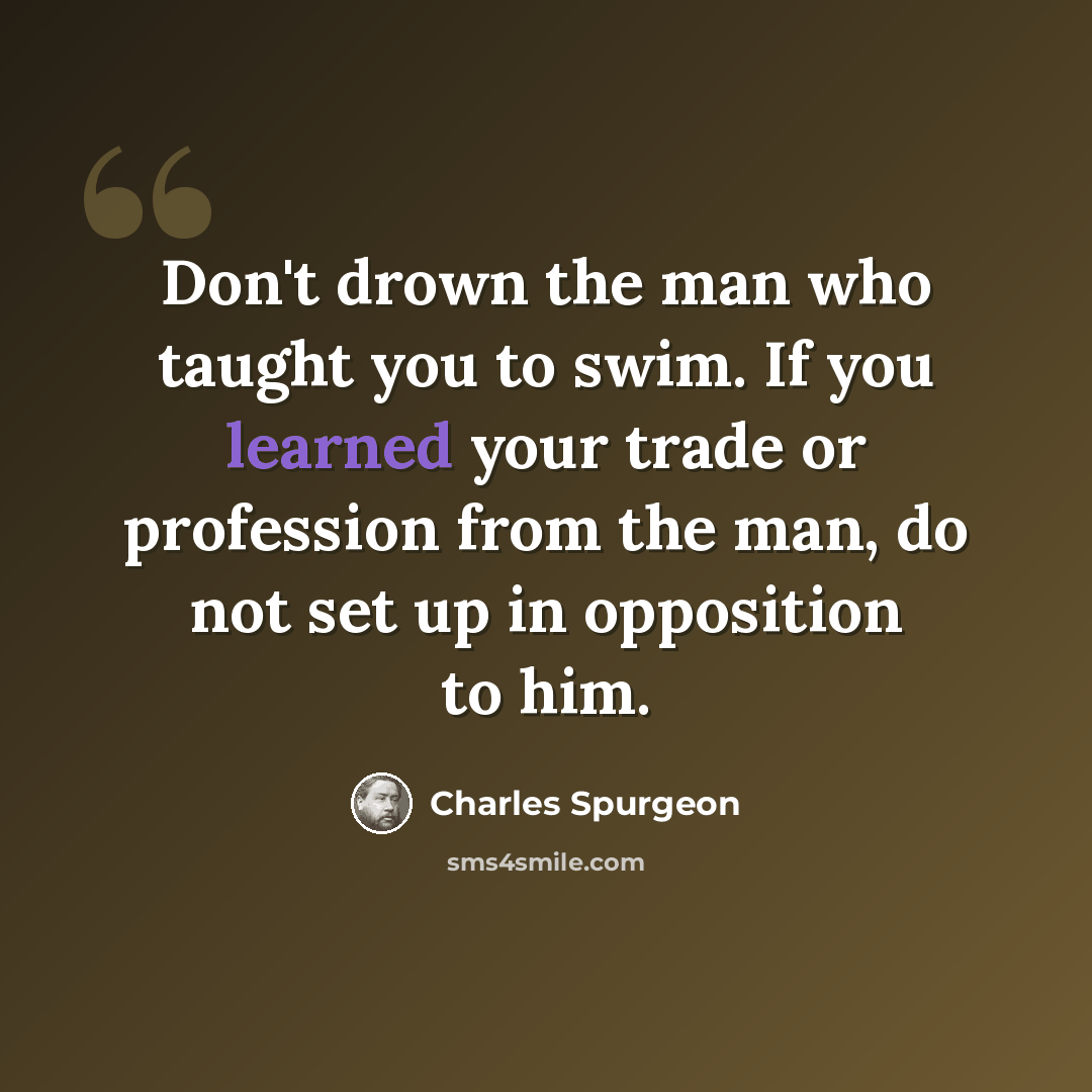 “Don't drown the man who taught you to swim. If you learned your trade or profession from the man, do not set up in opposition to him.” quote by Charles Spurgeon