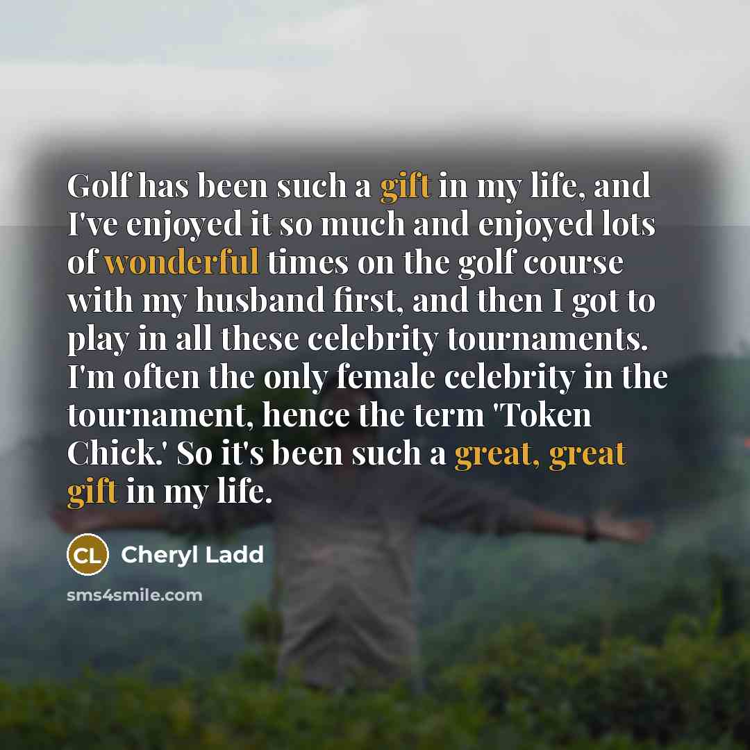 “Golf has been such a gift in my life, and I've enjoyed it so much and enjoyed lots of wonderful times on the golf course with my husband first, and then I got to play in all these celebrity tournaments. I'm often the only female celebrity in the tournament, hence the term 'Token Chick.' So it's…” quote by Cheryl Ladd
