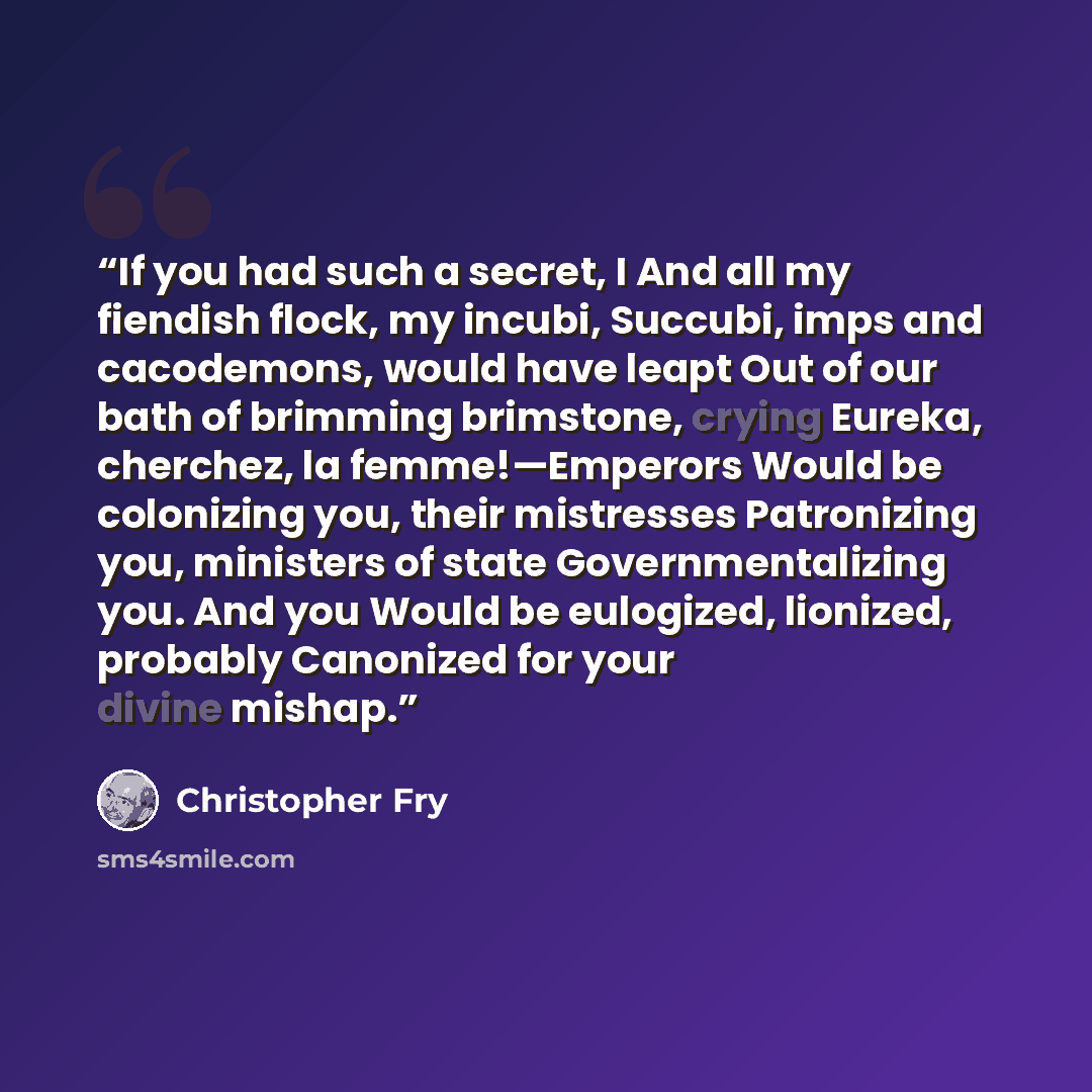 “If you had such a secret, I And all my fiendish flock, my incubi, Succubi, imps and cacodemons, would have leapt Out of our bath of brimming brimstone, crying Eureka, cherchez, la femme!—Emperors Would be colonizing you, their mistresses Patronizing you, ministers of state Governmentalizing you…” quote by Christopher Fry