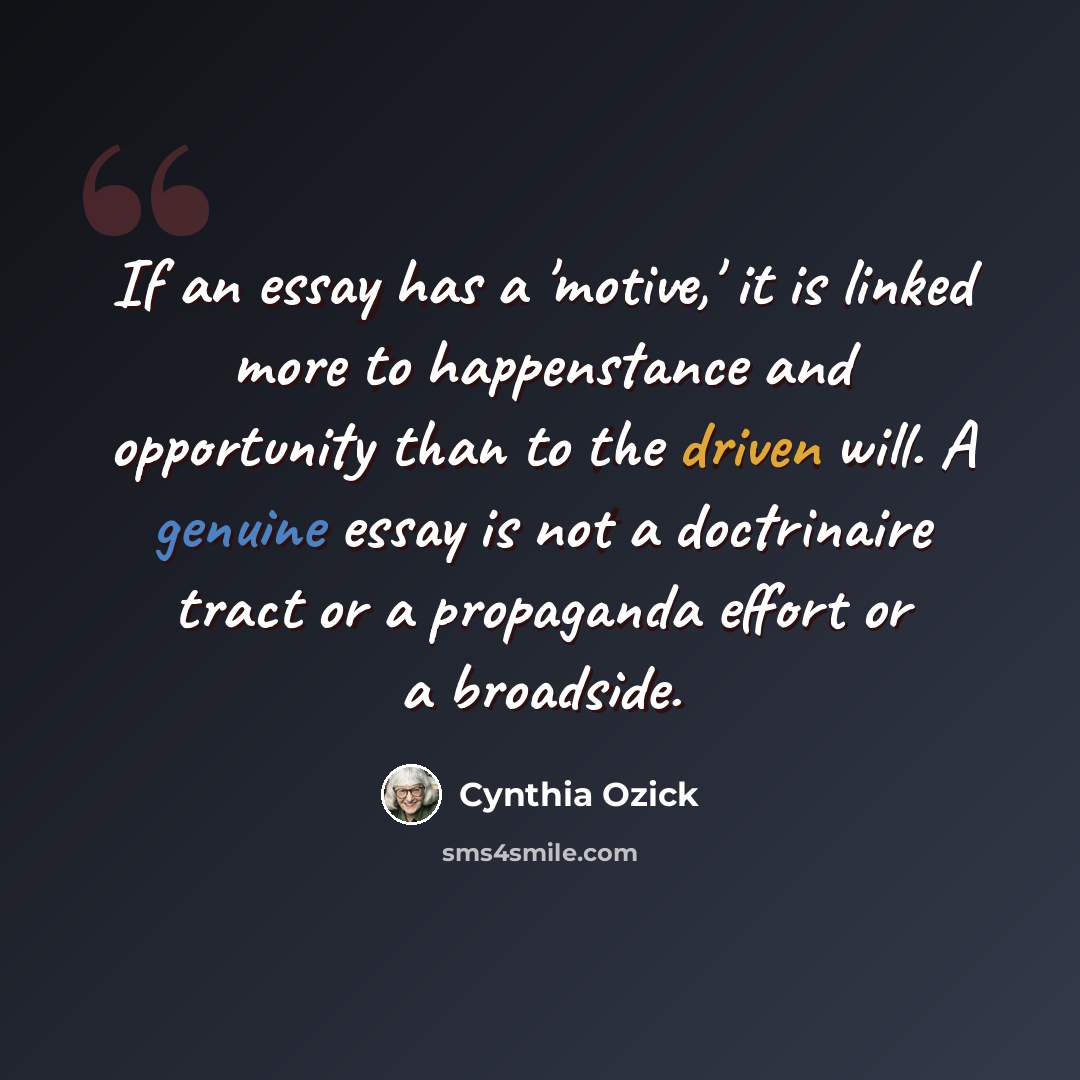 “If an essay has a 'motive,' it is linked more to happenstance and opportunity than to the driven will. A genuine essay is not a doctrinaire tract or a propaganda effort or a broadside.” quote by Cynthia Ozick