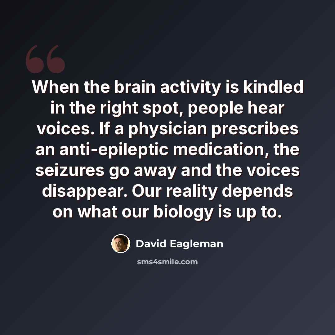 “When the brain activity is kindled in the right spot, people hear voices. If a physician prescribes an anti-epileptic medication, the seizures go away and the voices disappear. Our reality depends on what our biology is up to.” quote by David Eagleman