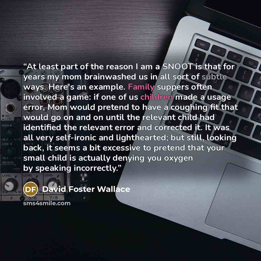 “At least part of the reason I am a SNOOT is that for years my mom brainwashed us in all sort of subtle ways. Here's an example. Family suppers often involved a game: if one of us children made a usage error, Mom would pretend to have a coughing fit that would go on and on until the relevant child…” quote by David Foster Wallace