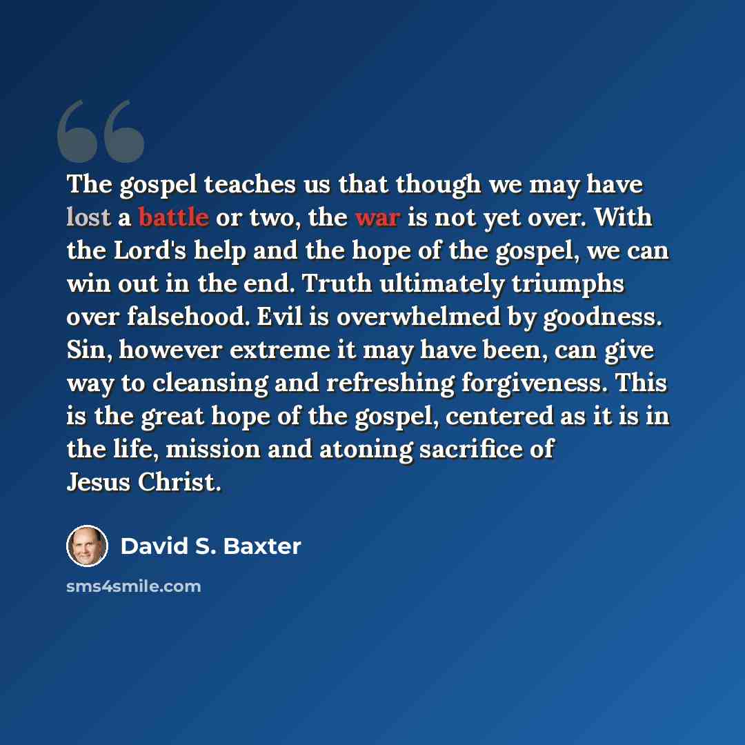 “The gospel teaches us that though we may have lost a battle or two, the war is not yet over. With the Lord's help and the hope of the gospel, we can win out in the end. Truth ultimately triumphs over falsehood. Evil is overwhelmed by goodness. Sin, however extreme it may have been, can give way to…” quote by David S. Baxter