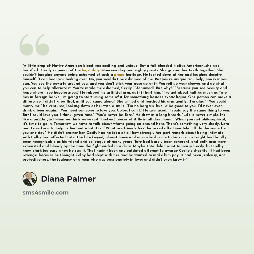 “A little drop of Native American blood was exciting and unique. But a full-blooded Native American…she was horrified.” Cecily’s opinion of the legendary Maureen dropped eighty points. She ground her teeth together. She couldn’t imagine anyone being ashamed of such a proud heritage. He looked down…” quote by Diana Palmer