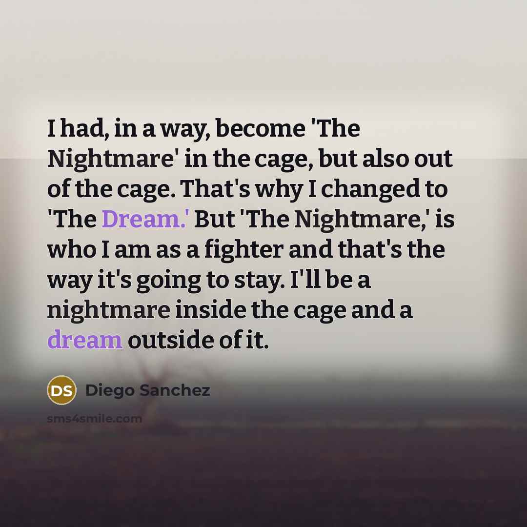 “I had, in a way, become 'The Nightmare' in the cage, but also out of the cage. That's why I changed to 'The Dream.' But 'The Nightmare,' is who I am as a fighter and that's the way it's going to stay. I'll be a nightmare inside the cage and a dream outside of it.” quote by Diego Sanchez