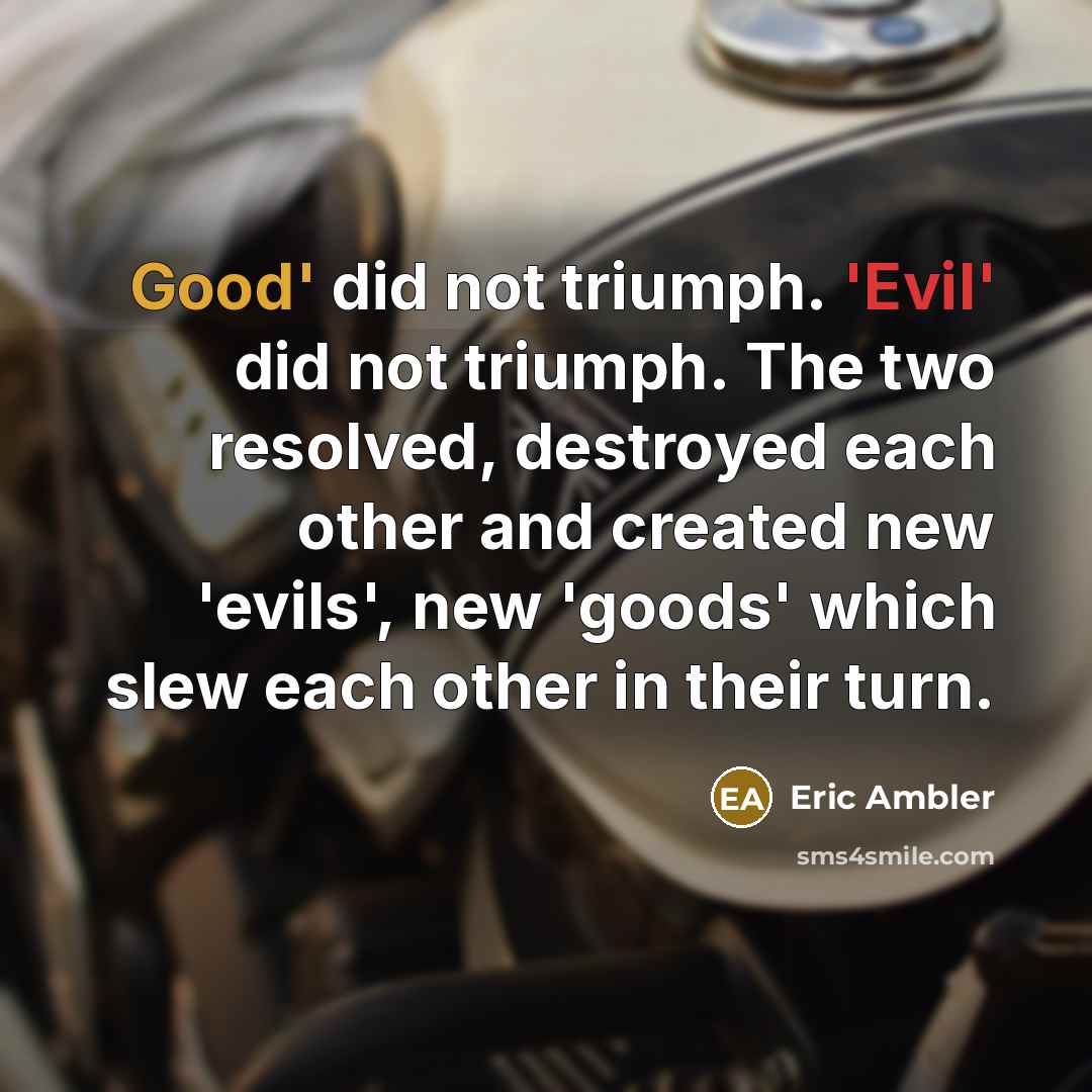 “Good' did not triumph. 'Evil' did not triumph. The two resolved, destroyed each other and created new 'evils', new 'goods' which slew each other in their turn.” quote by Eric Ambler