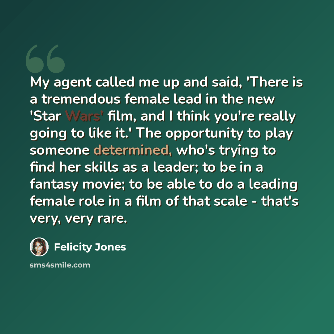 “My agent called me up and said, 'There is a tremendous female lead in the new 'Star Wars' film, and I think you're really going to like it.' The opportunity to play someone determined, who's trying to find her skills as a leader; to be in a fantasy movie; to be able to do a leading female role in…” quote by Felicity Jones