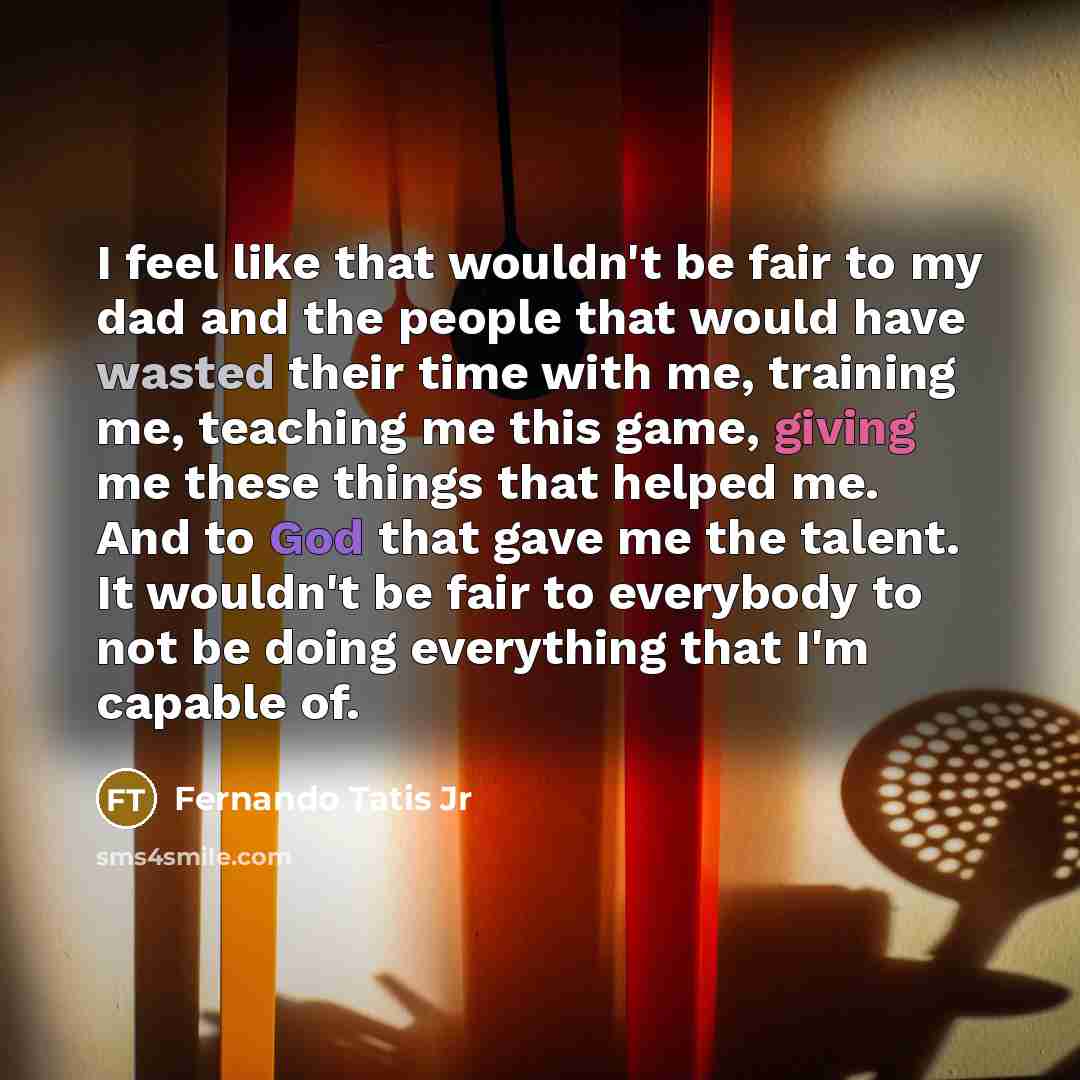 “I feel like that wouldn't be fair to my dad and the people that would have wasted their time with me, training me, teaching me this game, giving me these things that helped me. And to God that gave me the talent. It wouldn't be fair to everybody to not be doing everything that I'm capable of.” quote by Fernando Tatis Jr