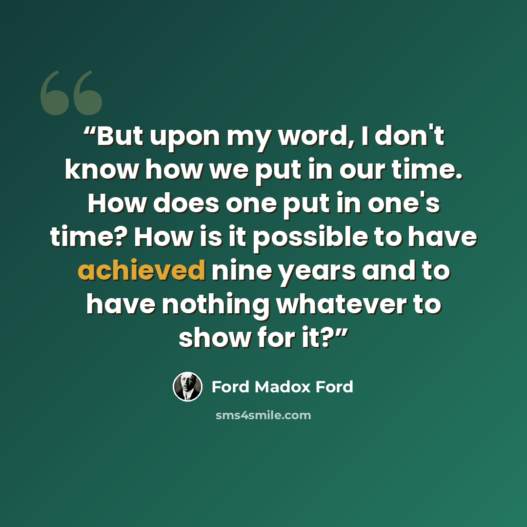 “But upon my word, I don't know how we put in our time. How does one put in one's time? How is it possible to have achieved nine years and to have nothing whatever to show for it?” quote by Ford Madox Ford