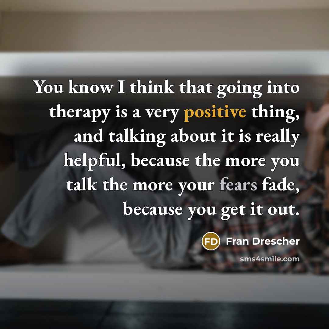 “You know I think that going into therapy is a very positive thing, and talking about it is really helpful, because the more you talk the more your fears fade, because you get it out.” quote by Fran Drescher