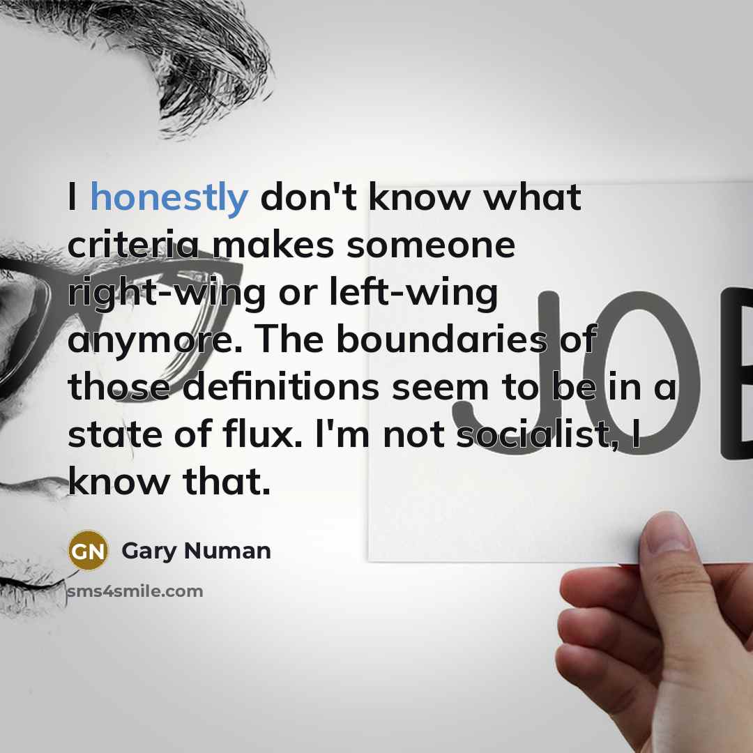 “I honestly don't know what criteria makes someone right-wing or left-wing anymore. The boundaries of those definitions seem to be in a state of flux. I'm not socialist, I know that.” quote by Gary Numan