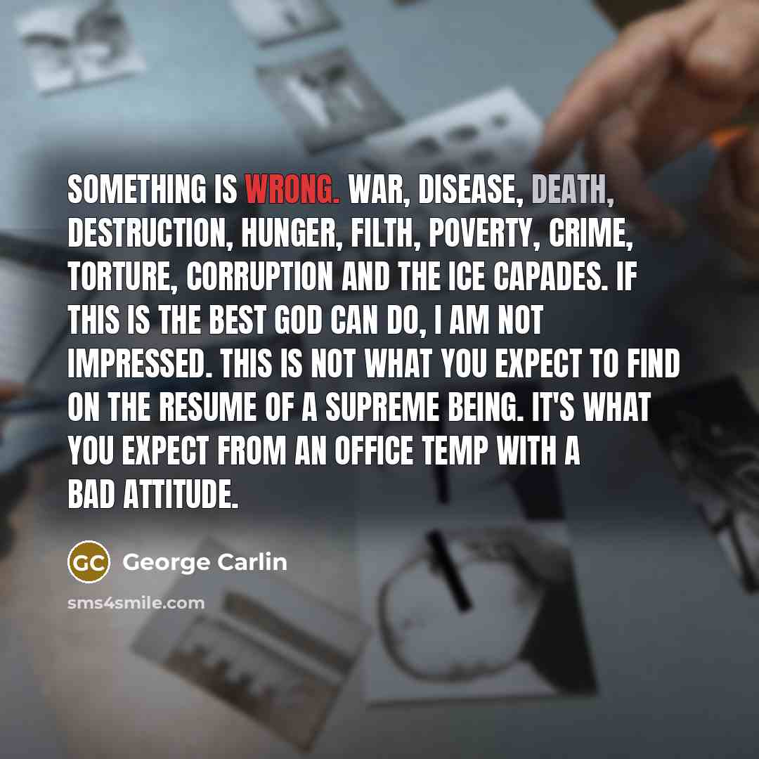 “Something is wrong. War, disease, death, destruction, hunger, filth, poverty, crime, torture, corruption and the ice capades. If this is the best God can do, I am not impressed. This is not what you expect to find on the resume of a supreme being. It's what you expect from an office temp with a…” quote by George Carlin