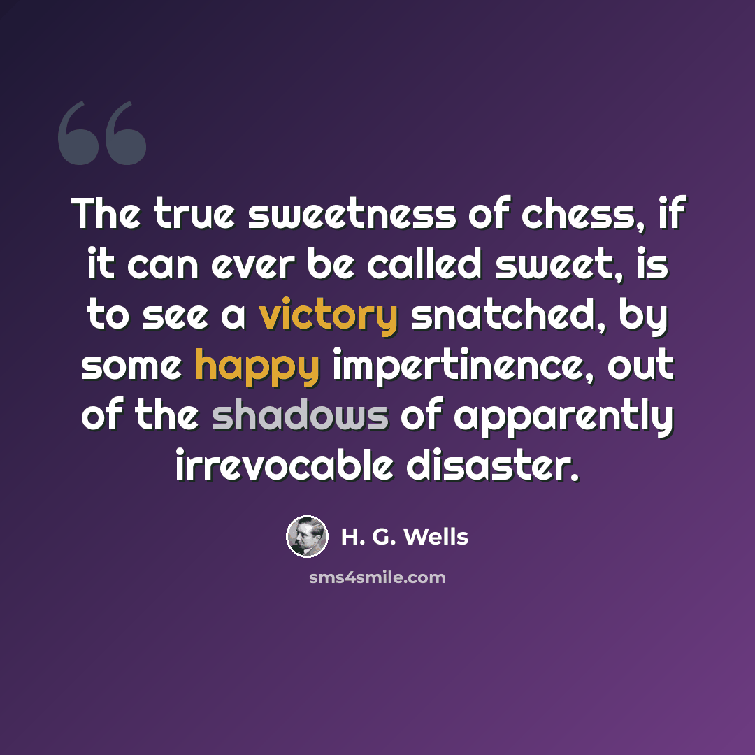“The true sweetness of chess, if it can ever be called sweet, is to see a victory snatched, by some happy impertinence, out of the shadows of apparently irrevocable disaster.” quote by H. G. Wells