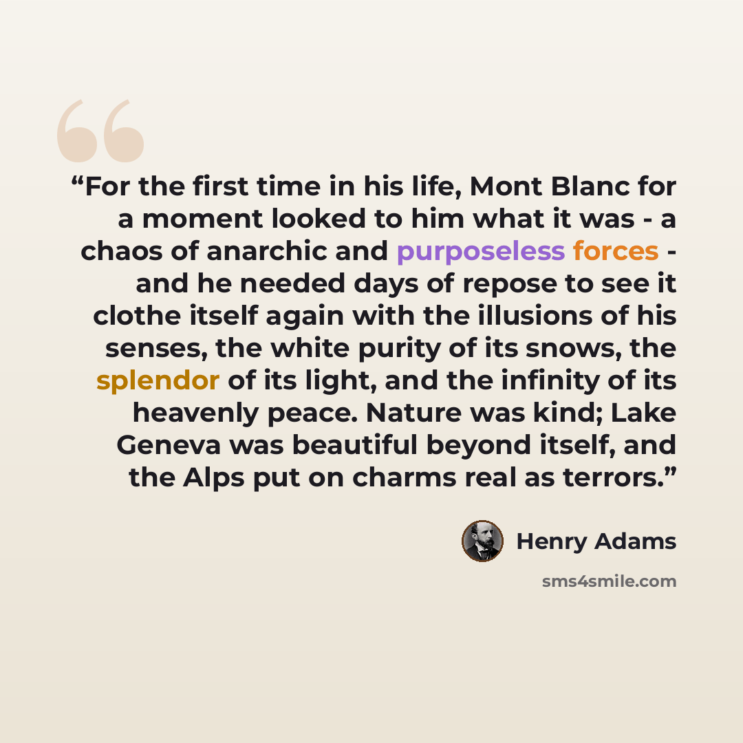 “For the first time in his life, Mont Blanc for a moment looked to him what it was - a chaos of anarchic and purposeless forces - and he needed days of repose to see it clothe itself again with the illusions of his senses, the white purity of its snows, the splendor of its light, and the infinity…” quote by Henry Adams