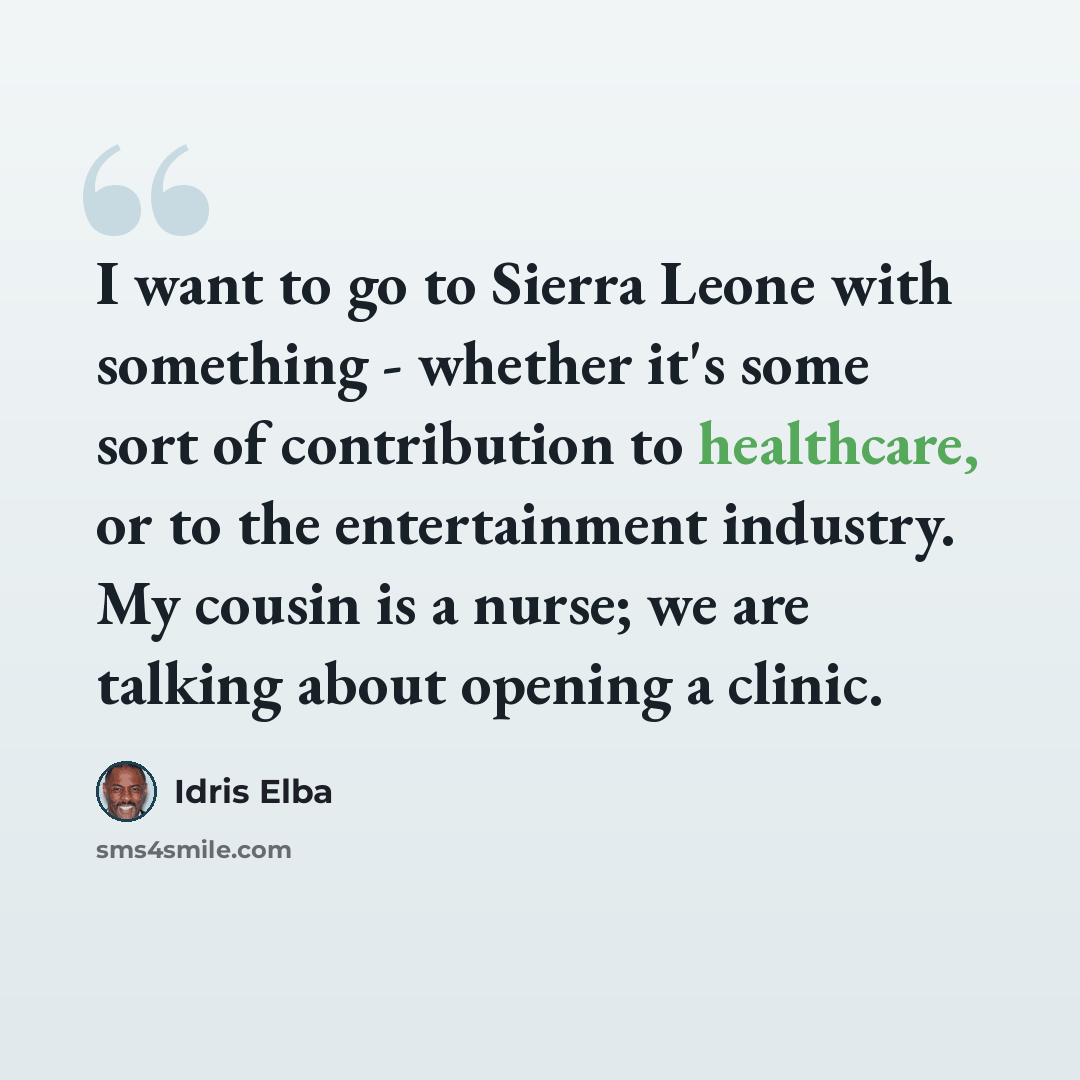 “I want to go to Sierra Leone with something - whether it's some sort of contribution to healthcare, or to the entertainment industry. My cousin is a nurse; we are talking about opening a clinic.” quote by Idris Elba