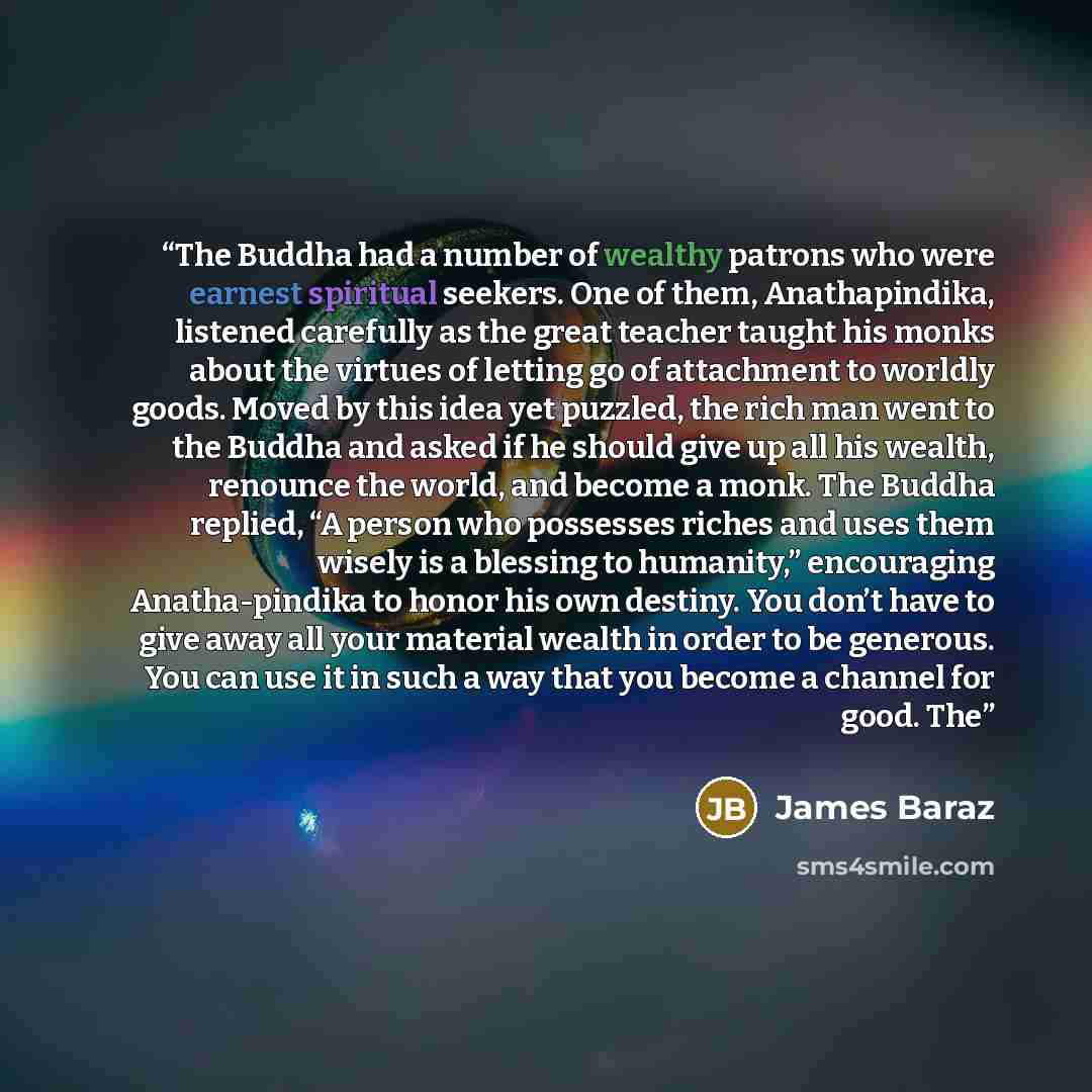“The Buddha had a number of wealthy patrons who were earnest spiritual seekers. One of them, Anathapindika, listened carefully as the great teacher taught his monks about the virtues of letting go of attachment to worldly goods. Moved by this idea yet puzzled, the rich man went to the Buddha and…” quote by James Baraz