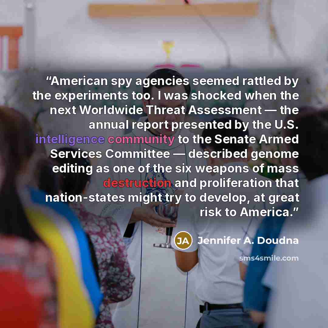 “American spy agencies seemed rattled by the experiments too. I was shocked when the next Worldwide Threat Assessment — the annual report presented by the U.S. intelligence community to the Senate Armed Services Committee — described genome editing as one of the six weapons of mass destruction and…” quote by Jennifer A. Doudna