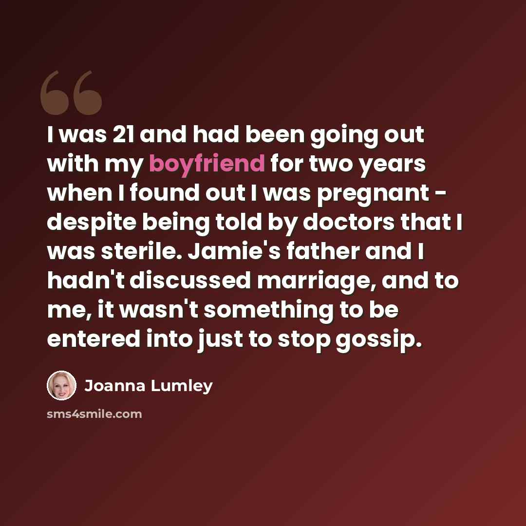 “I was 21 and had been going out with my boyfriend for two years when I found out I was pregnant - despite being told by doctors that I was sterile. Jamie's father and I hadn't discussed marriage, and to me, it wasn't something to be entered into just to stop gossip.” quote by Joanna Lumley