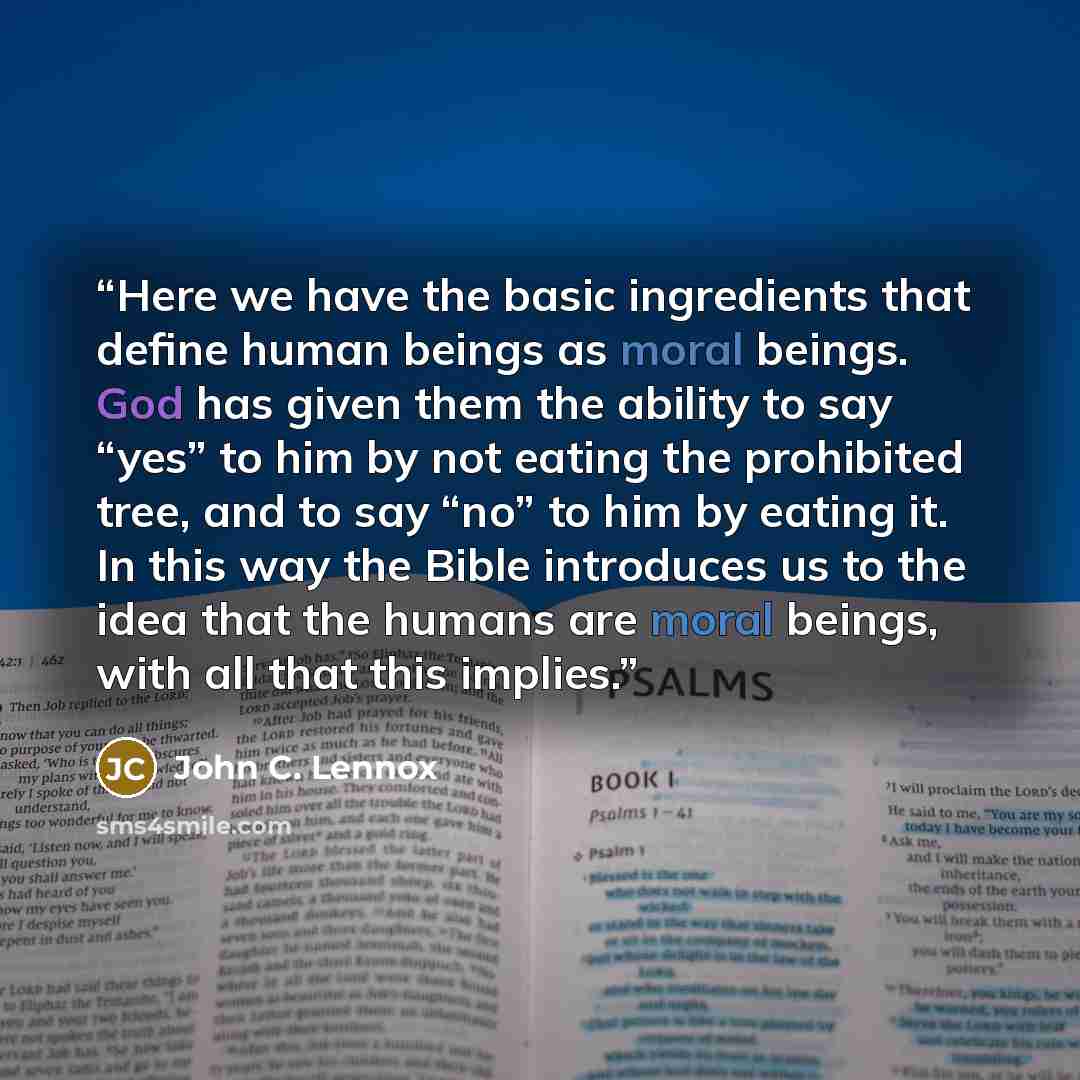 “Here we have the basic ingredients that define human beings as moral beings. God has given them the ability to say “yes” to him by not eating the prohibited tree, and to say “no” to him by eating it. In this way the Bible introduces us to the idea that the humans are moral beings, with all that…” quote by John C. Lennox