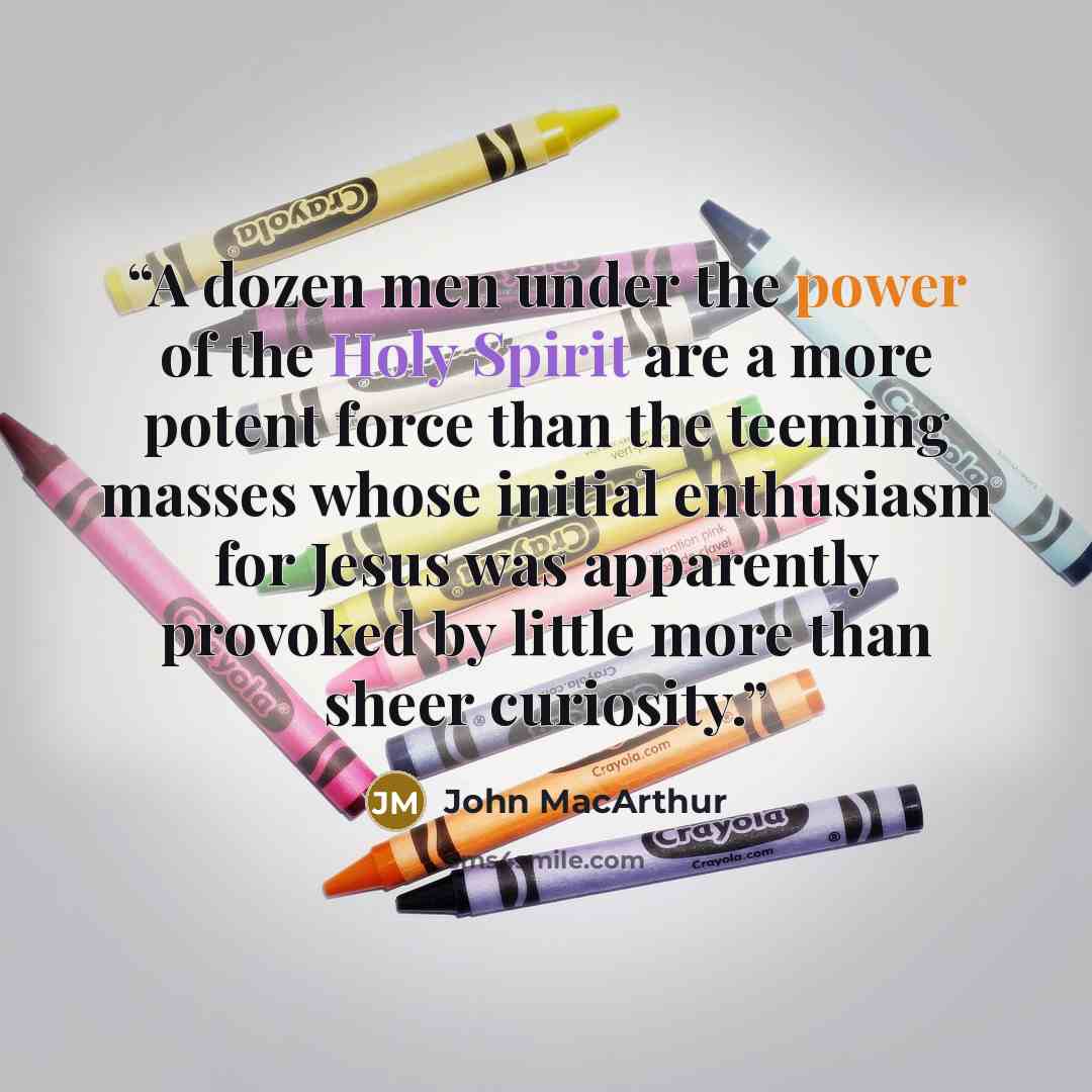 “A dozen men under the power of the Holy Spirit are a more potent force than the teeming masses whose initial enthusiasm for Jesus was apparently provoked by little more than sheer curiosity.” quote by John MacArthur