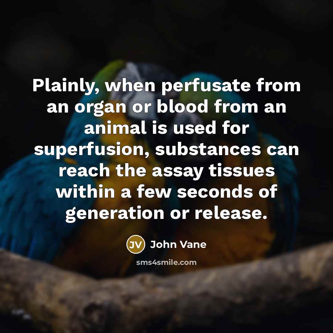 “Plainly, when perfusate from an organ or blood from an animal is used for superfusion, substances can reach the assay tissues within a few seconds of generation or release.” quote by John Vane