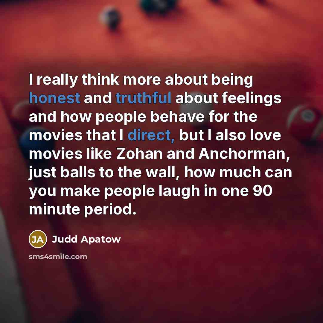 “I really think more about being honest and truthful about feelings and how people behave for the movies that I direct, but I also love movies like Zohan and Anchorman, just balls to the wall, how much can you make people laugh in one 90 minute period.” quote by Judd Apatow