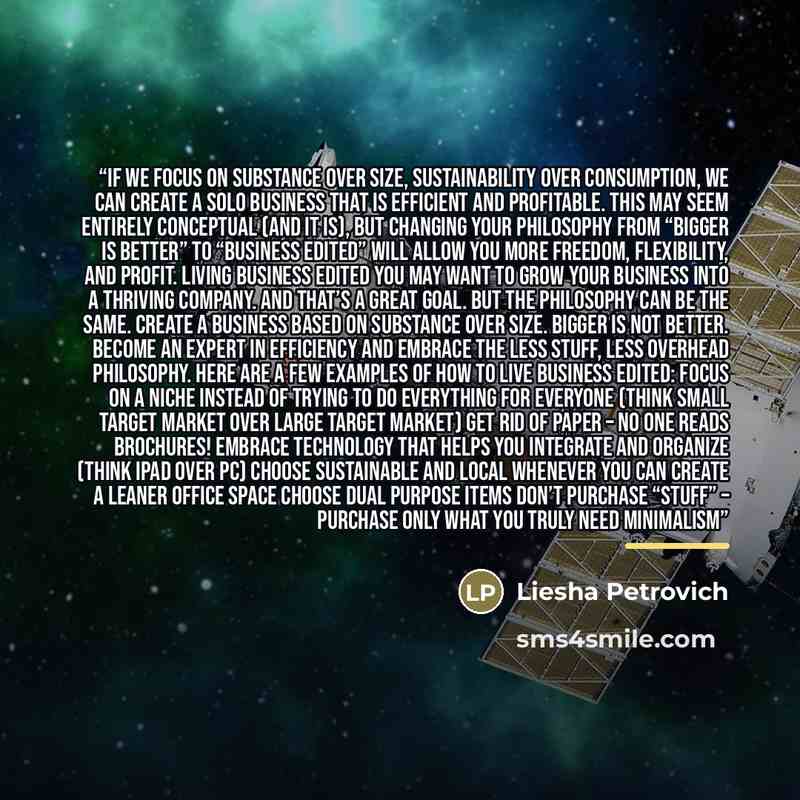 “If we focus on substance over size, sustainability over consumption, we can create a solo business that is efficient and profitable. This may seem entirely conceptual (and it is), but changing your philosophy from “Bigger is Better” to “Business Edited” will allow you more freedom, flexibility…” quote by Liesha Petrovich