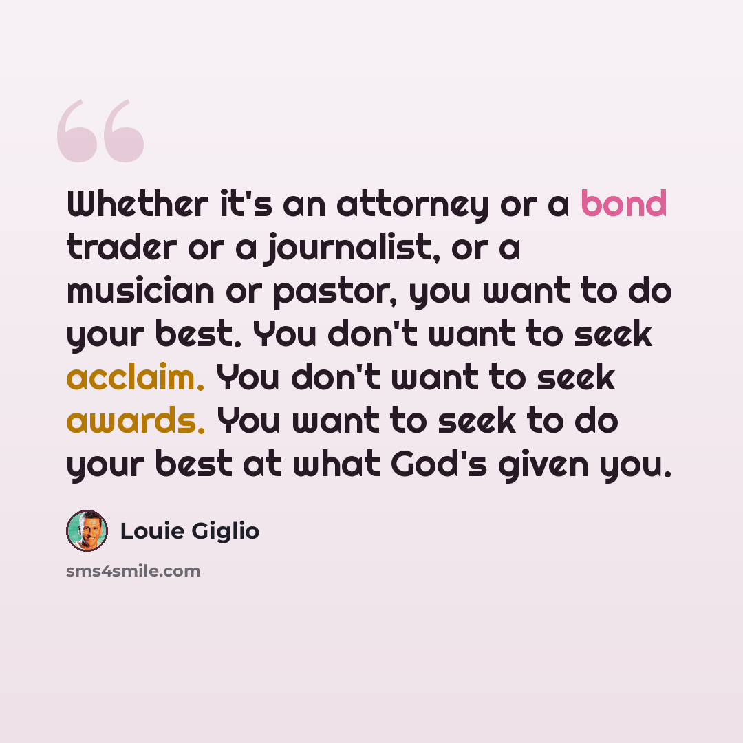“Whether it's an attorney or a bond trader or a journalist, or a musician or pastor, you want to do your best. You don't want to seek acclaim. You don't want to seek awards. You want to seek to do your best at what God's given you.” quote by Louie Giglio