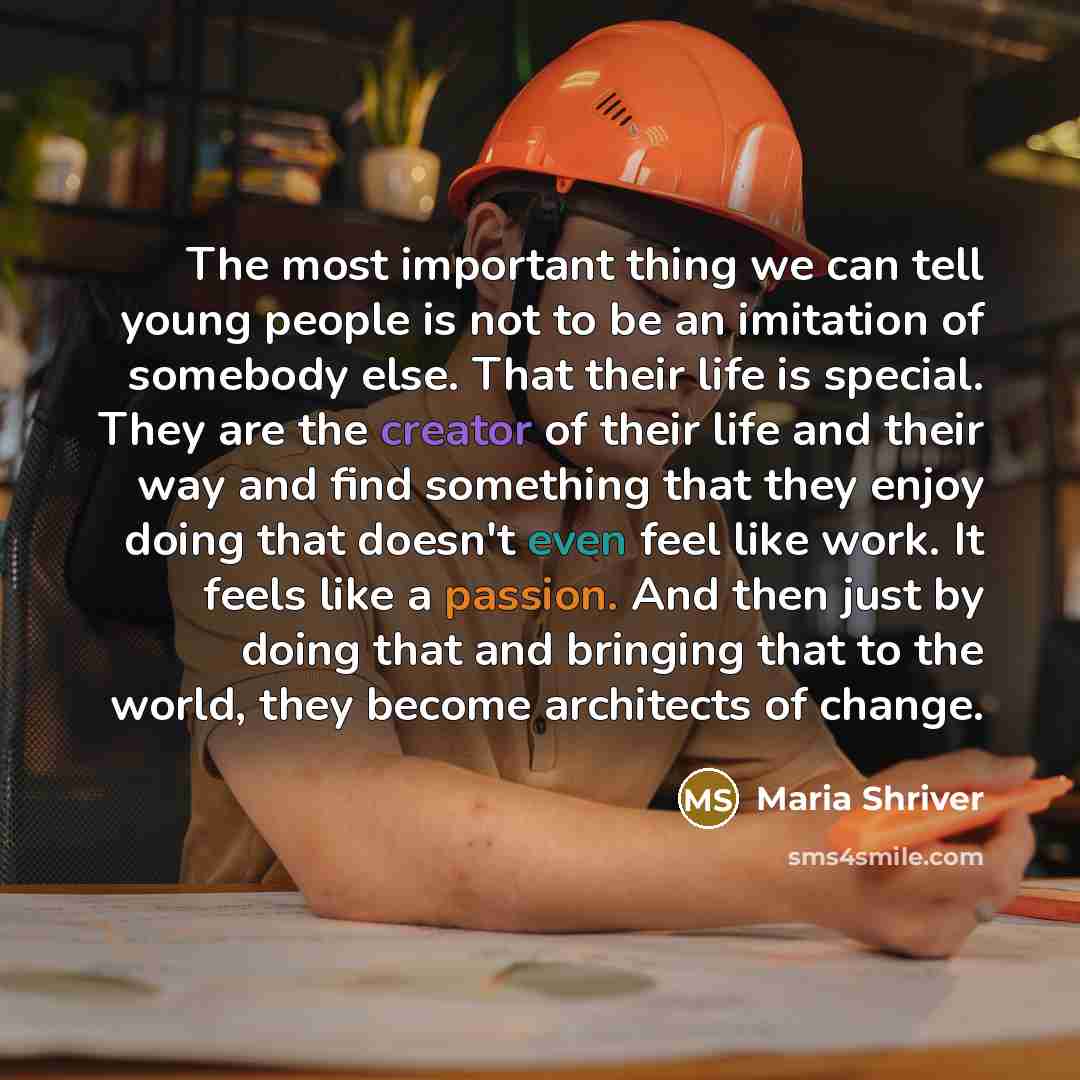“The most important thing we can tell young people is not to be an imitation of somebody else. That their life is special. They are the creator of their life and their way and find something that they enjoy doing that doesn't even feel like work. It feels like a passion. And then just by doing that…” quote by Maria Shriver