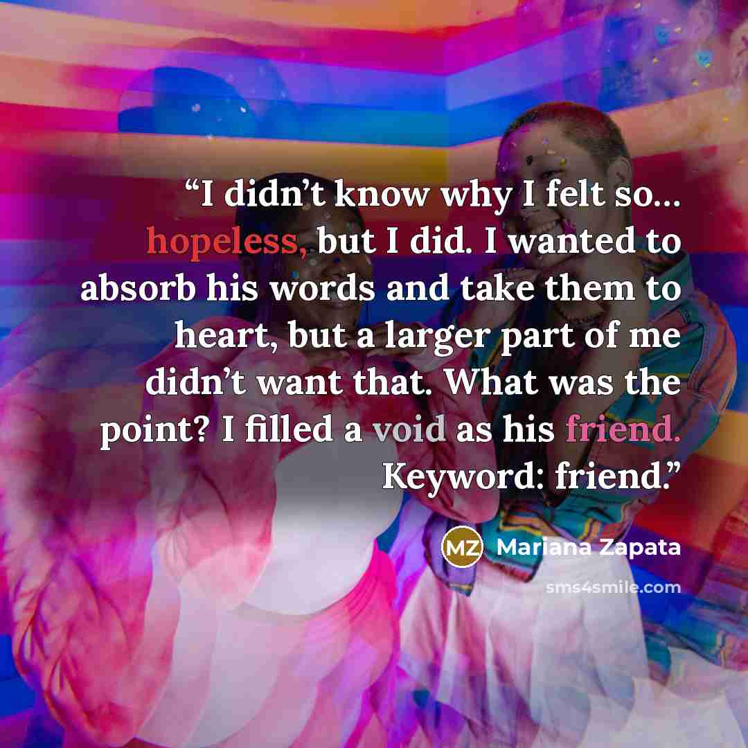 “I didn’t know why I felt so… hopeless, but I did. I wanted to absorb his words and take them to heart, but a larger part of me didn’t want that. What was the point? I filled a void as his friend. Keyword: friend.” quote by Mariana Zapata