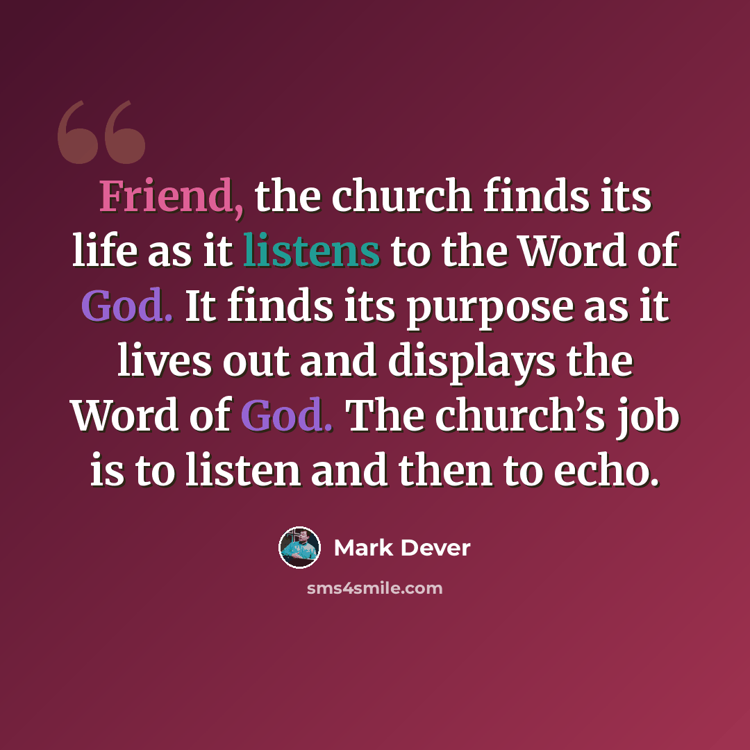 “Friend, the church finds its life as it listens to the Word of God. It finds its purpose as it lives out and displays the Word of God. The church’s job is to listen and then to echo.” quote by Mark Dever