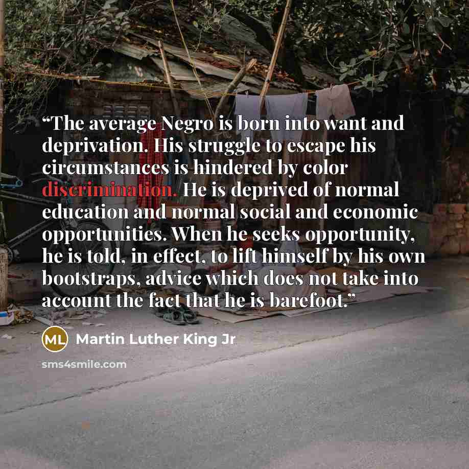 “The average Negro is born into want and deprivation. His struggle to escape his circumstances is hindered by color discrimination. He is deprived of normal education and normal social and economic opportunities. When he seeks opportunity, he is told, in effect, to lift himself by his own…” quote by Martin Luther King Jr