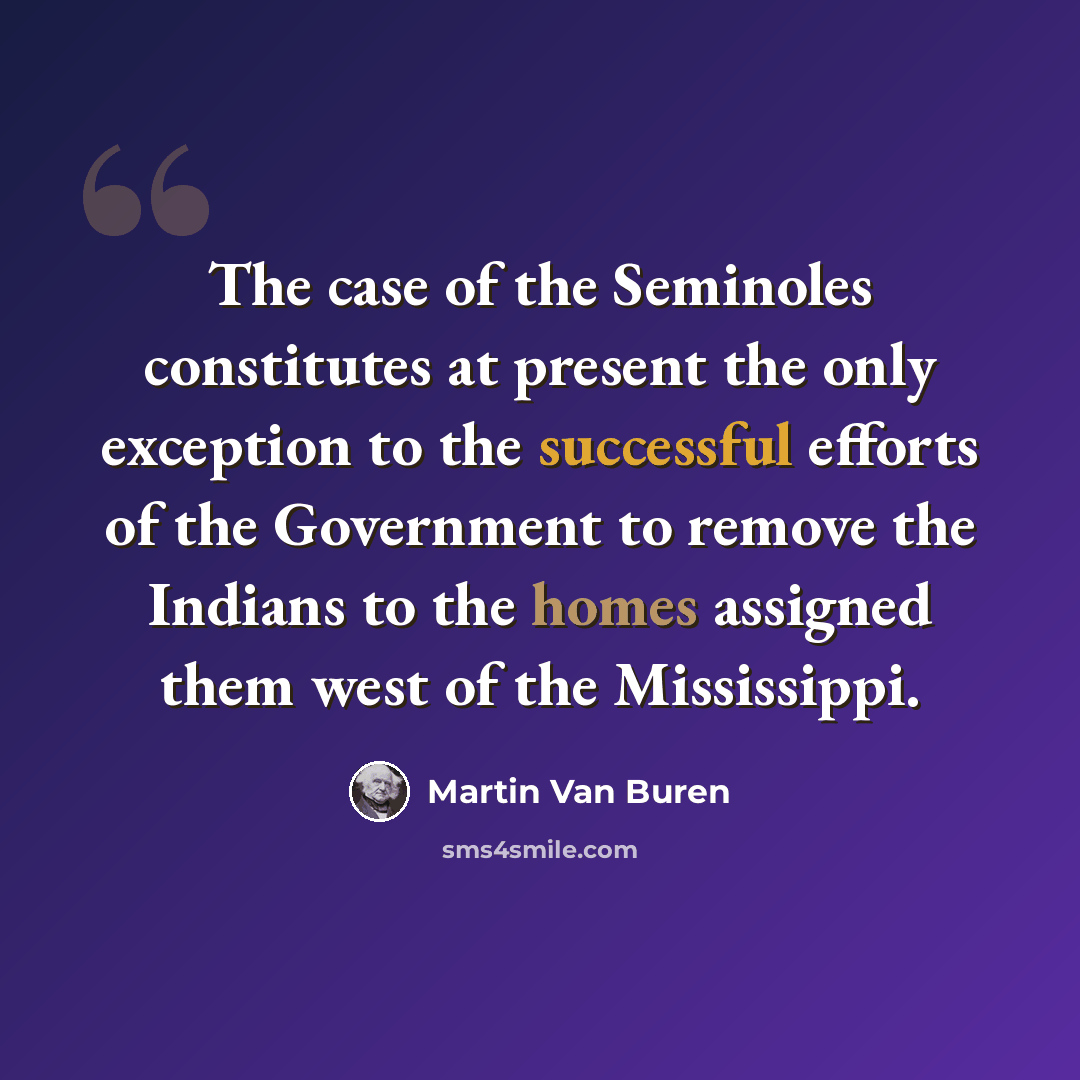 “The case of the Seminoles constitutes at present the only exception to the successful efforts of the Government to remove the Indians to the homes assigned them west of the Mississippi.” quote by Martin Van Buren
