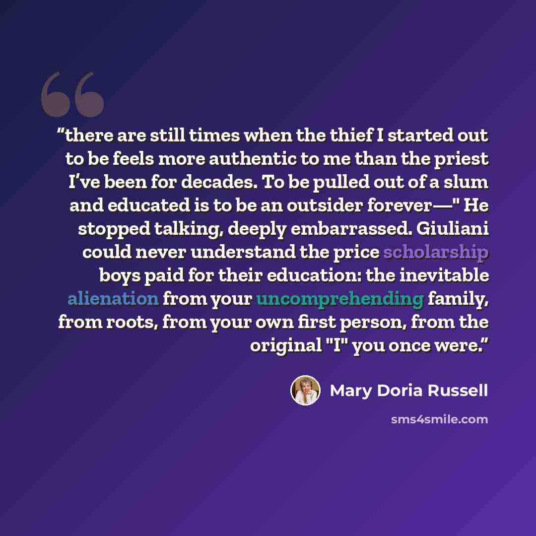 “there are still times when the thief I started out to be feels more authentic to me than the priest I’ve been for decades. To be pulled out of a slum and educated is to be an outsider forever—" He stopped talking, deeply embarrassed. Giuliani could never understand the price scholarship boys paid…” quote by Mary Doria Russell