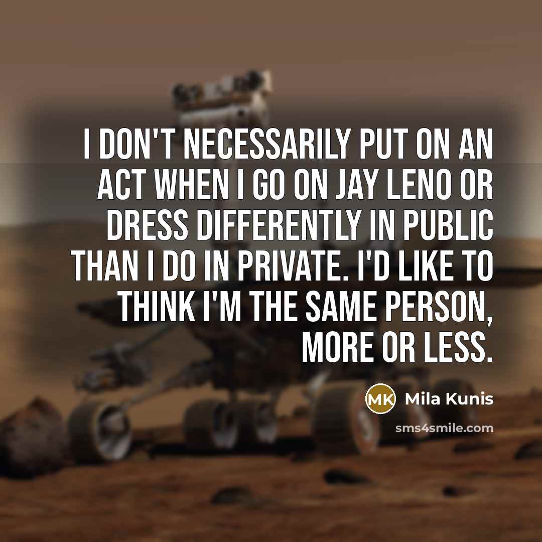 “I don't necessarily put on an act when I go on Jay Leno or dress differently in public than I do in private. I'd like to think I'm the same person, more or less.” quote by Mila Kunis