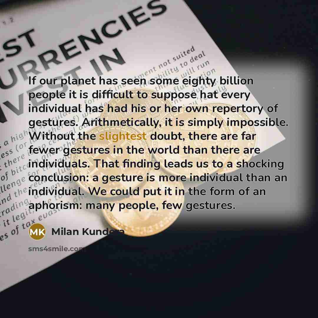 “If our planet has seen some eighty billion people it is difficult to suppose hat every individual has had his or her own repertory of gestures. Arithmetically, it is simply impossible. Without the slightest doubt, there are far fewer gestures in the world than there are individuals. That finding…” quote by Milan Kundera